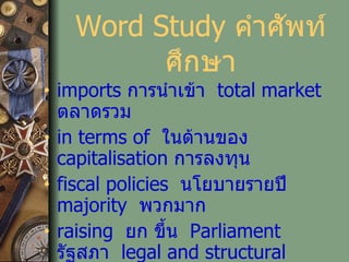 Word Study  คำศัพท์ศึกษา imports   การนำเข้า   total market   ตลาดรวม   in terms of  ในด้านของ   capitalisation  การลงทุน   fiscal policies   นโยบายรายปี   majority   พวกมาก   raising  ยก ขึ้น   Parliament   รัฐสภา   legal and structural   โครงสร้างและกฏหมาย   qualitative basis   ฐานด้านคุณภาพ 