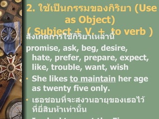 2.  ใช้เป็นกรรมของกิริยา  (Use as Object)  ( Subject + V. +  to verb )  สังเกตการใช้กิริยาเหล่านี้   promise, ask, beg, desire, hate, prefer, prepare, expect, like, trouble, want, wish She likes  to   maintain  her age as twenty five only. เธอชอบที่จะสงวนอายุของเธอไว้ที่ยี่สิบห้าเท่านั้น I asked  to   meet  the Finance Minister, Somkid Jatusripitak. 