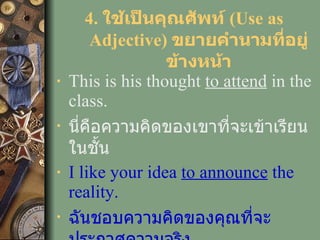 4.  ใช้เป็นคุณศัพท์  (Use as Adjective)  ขยายคำนามที่อยู่ข้างหน้า This is his thought  to attend  in the class. นี่คือความคิดของเขาที่จะเข้าเรียนในชั้น I like your idea  to   announce  the reality. ฉันชอบความคิดของคุณที่จะประกาศความจริง 