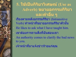 5.  ใช้เป็นกิริยาวิเศษณ์  (Use as Adverb)   ขยายอกรรมกิริยา และคำอื่น ๆ   เรียงตามหลังอกรรมกิริยา  ( Intransitive Verb )  ทำหน้าที่ขยายอกรรมกิริยาตัวนั้น He likes to   ask what I have taught him. เขาต้องการถามสิ่งที่ฉันสอนเขา An authority comes to   clarify the bad news to you. เจ้าหน้าที่มาแจ้งข่าวร้ายแก่คุณ 