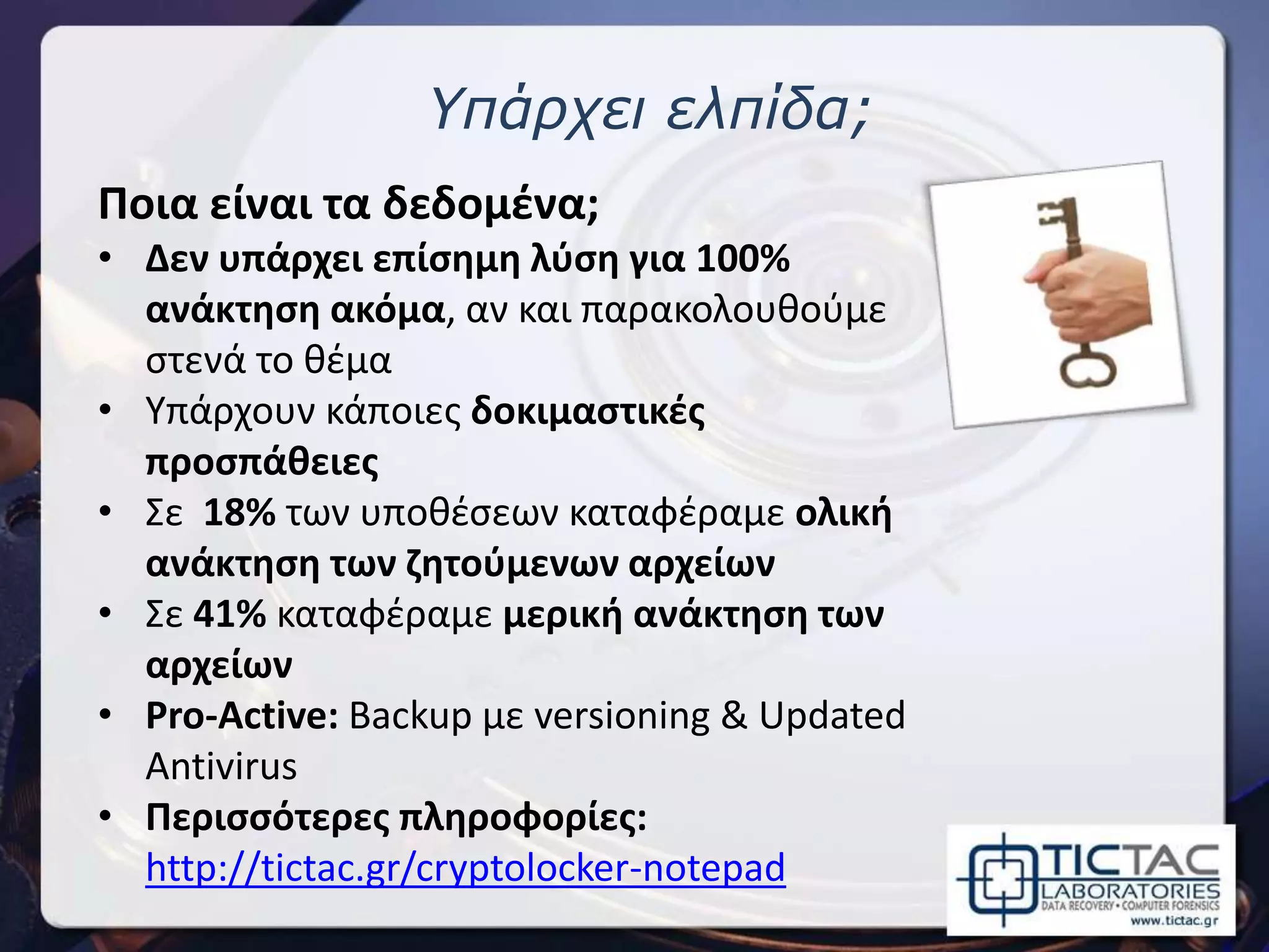 Ποια είναι τα δεδομένα;
• Δεν υπάρχει επίσημη λύση για 100%
ανάκτηση ακόμα, αν και παρακολουθούμε
στενά το θέμα
• Υπάρχουν κάποιες δοκιμαστικές
προσπάθειες
• Σε 18% των υποθέσεων καταφέραμε ολική
ανάκτηση των ζητούμενων αρχείων
• Σε 41% καταφέραμε μερική ανάκτηση των
αρχείων
• Pro-Active: Backup με versioning & Updated
Antivirus
• Περισσότερες πληροφορίες:
http://tictac.gr/cryptolocker-notepad
Υπάρχει ελπίδα;
 