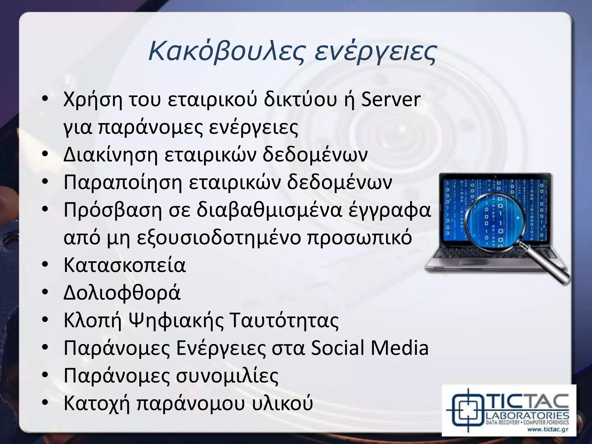Κακόβουλες ενέργειες
• Χρήση του εταιρικού δικτύου ή Server
για παράνομες ενέργειες
• Διακίνηση εταιρικών δεδομένων
• Παραποίηση εταιρικών δεδομένων
• Πρόσβαση σε διαβαθμισμένα έγγραφα
από μη εξουσιοδοτημένο προσωπικό
• Κατασκοπεία
• Δολιοφθορά
• Κλοπή Ψηφιακής Ταυτότητας
• Παράνομες Ενέργειες στα Social Media
• Παράνομες συνομιλίες
• Κατοχή παράνομου υλικού
 
