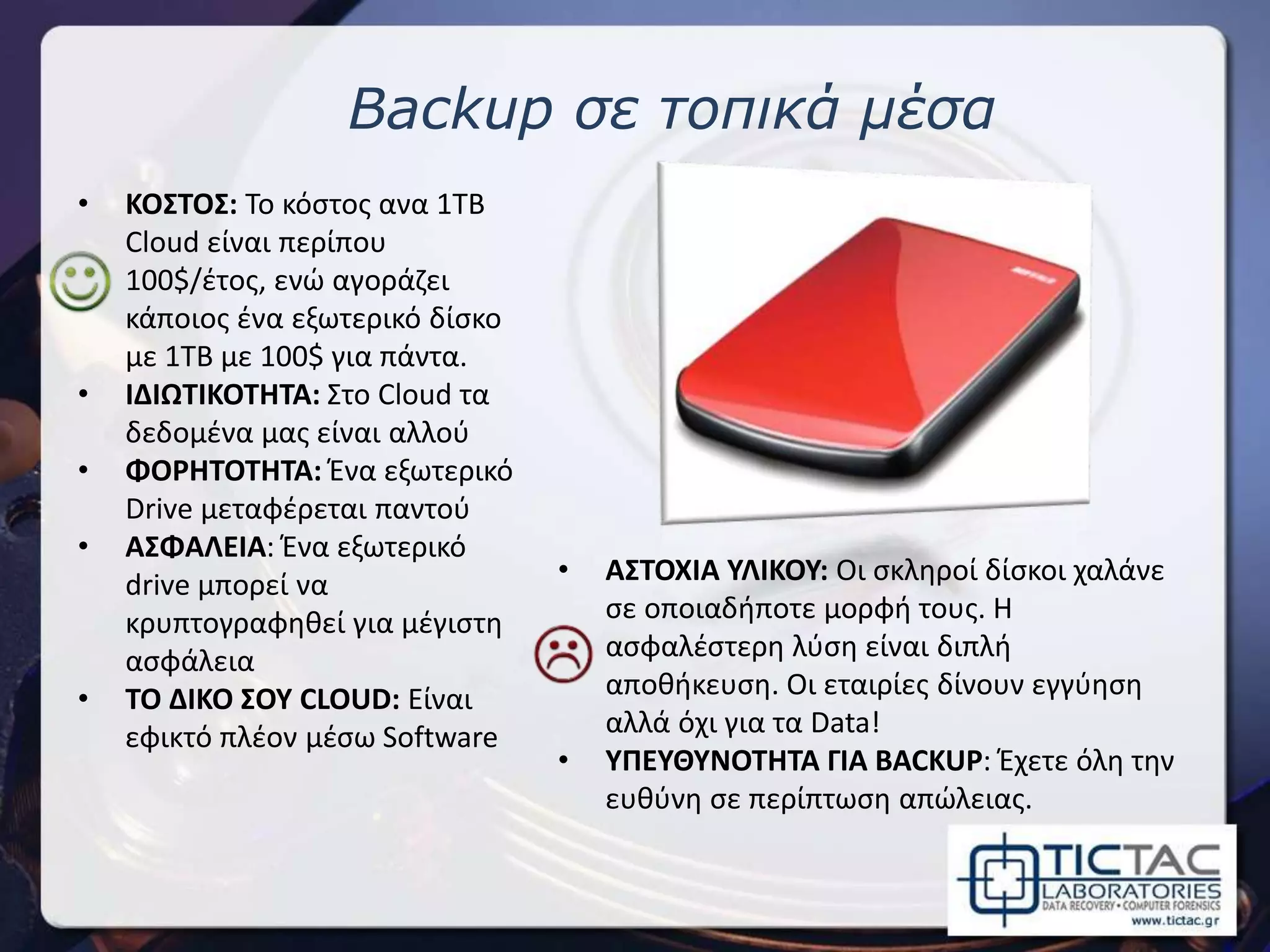 Backup σε τοπικά μέσα
• ΚΟΣΤΟΣ: Το κόστος ανα 1TB
Cloud είναι περίπου
100$/έτος, ενώ αγοράζει
κάποιος ένα εξωτερικό δίσκο
με 1TB με 100$ για πάντα.
• ΙΔΙΩΤΙΚΟΤΗΤΑ: Στο Cloud τα
δεδομένα μας είναι αλλού
• ΦΟΡΗΤΟΤΗΤΑ: Ένα εξωτερικό
Drive μεταφέρεται παντού
• ΑΣΦΑΛΕΙΑ: Ένα εξωτερικό
drive μπορεί να
κρυπτογραφηθεί για μέγιστη
ασφάλεια
• ΤΟ ΔΙΚΟ ΣΟΥ CLOUD: Είναι
εφικτό πλέον μέσω Software
• ΑΣΤΟΧΙΑ ΥΛΙΚΟΥ: Οι σκληροί δίσκοι χαλάνε
σε οποιαδήποτε μορφή τους. Η
ασφαλέστερη λύση είναι διπλή
αποθήκευση. Οι εταιρίες δίνουν εγγύηση
αλλά όχι για τα Data!
• ΥΠΕΥΘΥΝΟΤΗΤΑ ΓΙΑ BACKUP: Έχετε όλη την
ευθύνη σε περίπτωση απώλειας.
 