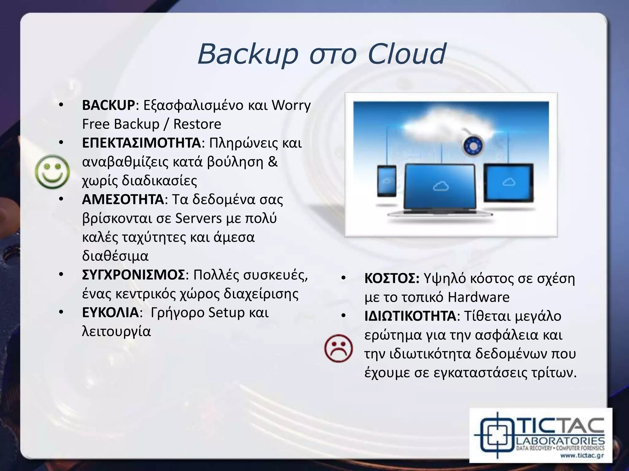 Backup στο Cloud
• BACKUP: Εξασφαλισμένο και Worry
Free Backup / Restore
• ΕΠΕΚΤΑΣΙΜΟΤΗΤΑ: Πληρώνεις και
αναβαθμίζεις κατά βούληση &
χωρίς διαδικασίες
• ΑΜΕΣΟΤΗΤΑ: Τα δεδομένα σας
βρίσκονται σε Servers με πολύ
καλές ταχύτητες και άμεσα
διαθέσιμα
• ΣΥΓΧΡΟΝΙΣΜΟΣ: Πολλές συσκευές,
ένας κεντρικός χώρος διαχείρισης
• ΕΥΚΟΛΙΑ: Γρήγορο Setup και
λειτουργία
• ΚΟΣΤΟΣ: Υψηλό κόστος σε σχέση
με το τοπικό Hardware
• ΙΔΙΩΤΙΚΟΤΗΤΑ: Τίθεται μεγάλο
ερώτημα για την ασφάλεια και
την ιδιωτικότητα δεδομένων που
έχουμε σε εγκαταστάσεις τρίτων.
 