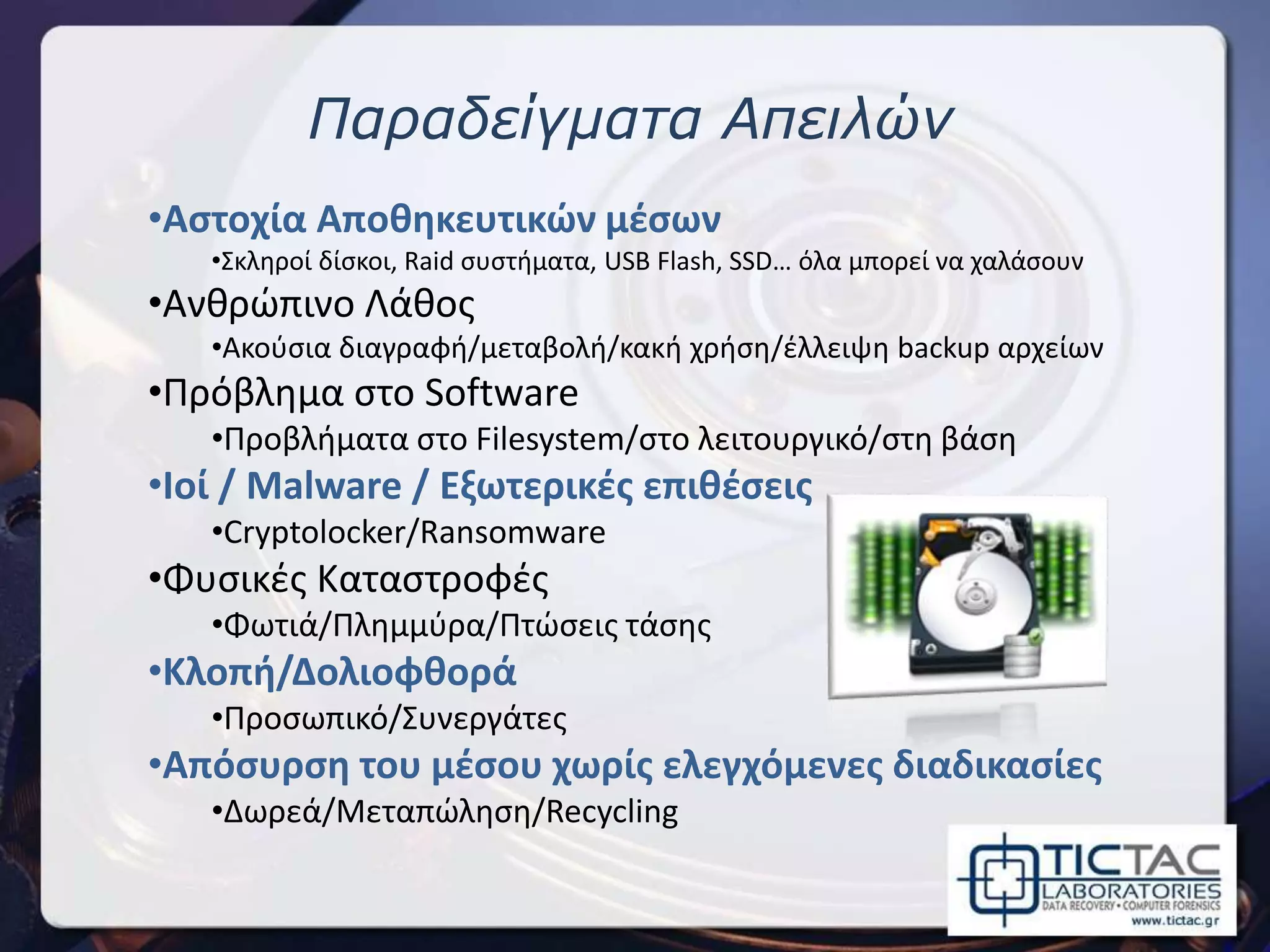 Παραδείγματα Απειλών
•Αστοχία Αποθηκευτικών μέσων
•Σκληροί δίσκοι, Raid συστήματα, USB Flash, SSD… όλα μπορεί να χαλάσουν
•Ανθρώπινο Λάθος
•Ακούσια διαγραφή/μεταβολή/κακή χρήση/έλλειψη backup αρχείων
•Πρόβλημα στο Software
•Προβλήματα στο Filesystem/στο λειτουργικό/στη βάση
•Ιοί / Malware / Εξωτερικές επιθέσεις
•Cryptolocker/Ransomware
•Φυσικές Καταστροφές
•Φωτιά/Πλημμύρα/Πτώσεις τάσης
•Κλοπή/Δολιοφθορά
•Προσωπικό/Συνεργάτες
•Απόσυρση του μέσου χωρίς ελεγχόμενες διαδικασίες
•Δωρεά/Μεταπώληση/Recycling
 