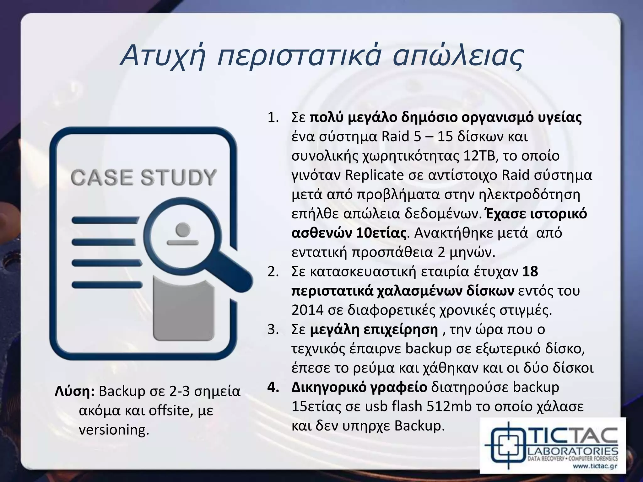 Ατυχή περιστατικά απώλειας
1. Σε πολύ μεγάλο δημόσιο οργανισμό υγείας
ένα σύστημα Raid 5 – 15 δίσκων και
συνολικής χωρητικότητας 12TB, το οποίο
γινόταν Replicate σε αντίστοιχο Raid σύστημα
μετά από προβλήματα στην ηλεκτροδότηση
επήλθε απώλεια δεδομένων. Έχασε ιστορικό
ασθενών 10ετίας. Ανακτήθηκε μετά από
εντατική προσπάθεια 2 μηνών.
2. Σε κατασκευαστική εταιρία έτυχαν 18
περιστατικά χαλασμένων δίσκων εντός του
2014 σε διαφορετικές χρονικές στιγμές.
3. Σε μεγάλη επιχείρηση , την ώρα που ο
τεχνικός έπαιρνε backup σε εξωτερικό δίσκο,
έπεσε το ρεύμα και χάθηκαν και οι δύο δίσκοι
4. Δικηγορικό γραφείο διατηρούσε backup
15ετίας σε usb flash 512mb το οποίο χάλασε
και δεν υπηρχε Backup.
Λύση: Backup σε 2-3 σημεία
ακόμα και offsite, με
versioning.
 