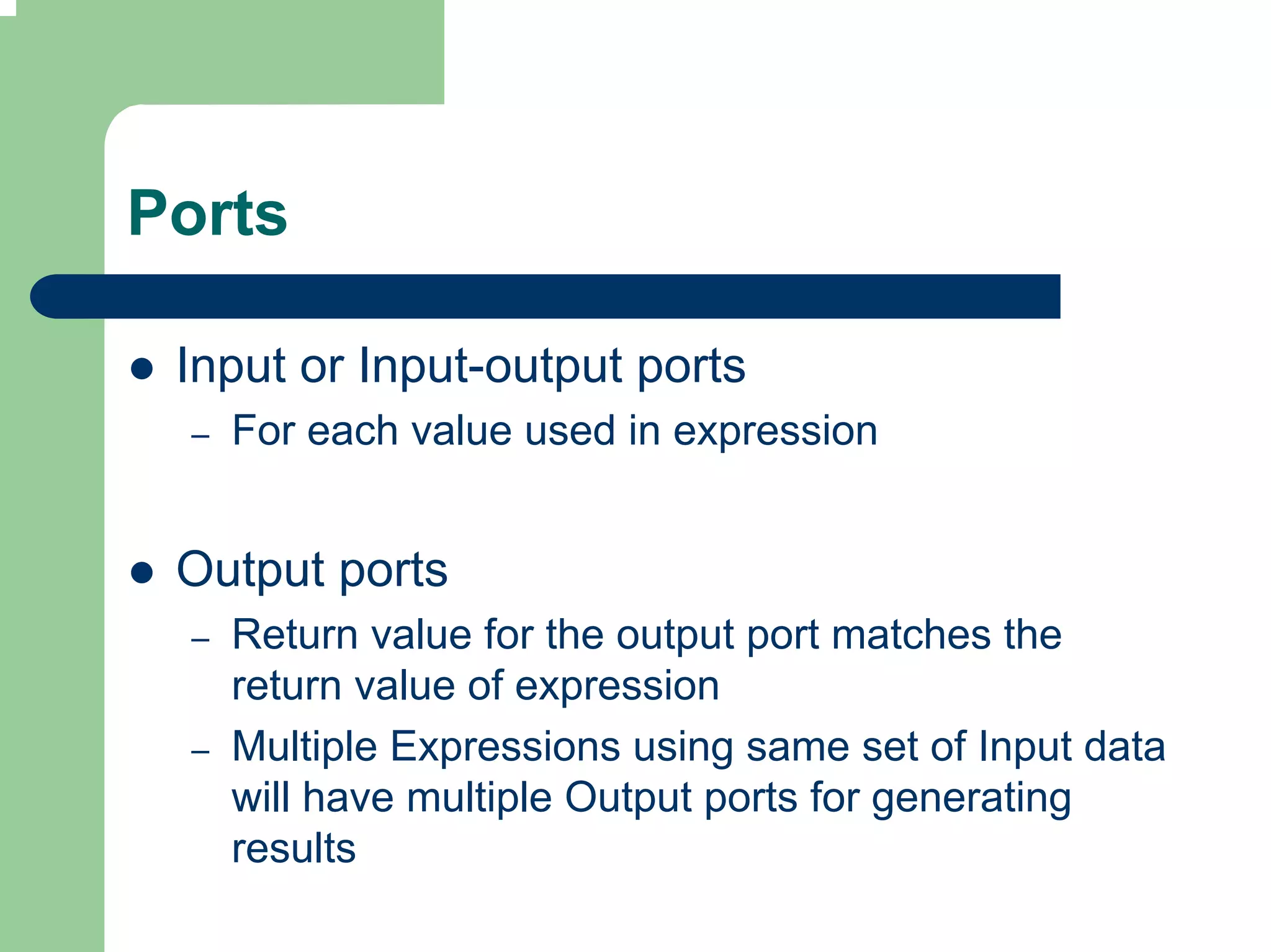 Ports

 Input or Input-output ports
 –   For each value used in expression


 Output ports
 –   Return value for the output port matches the
     return value of expression
 –   Multiple Expressions using same set of Input data
     will have multiple Output ports for generating
     results
 