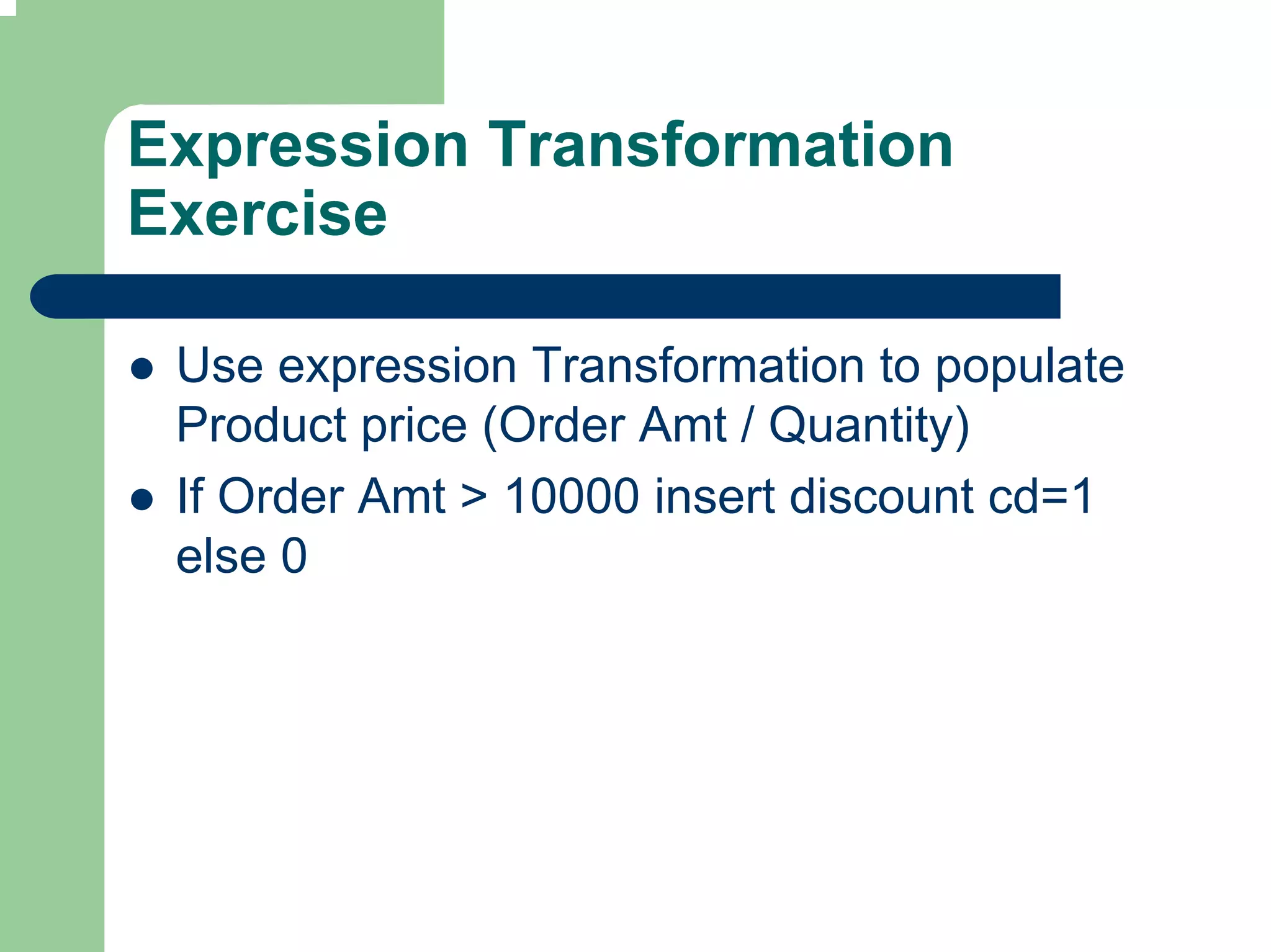 Expression Transformation
Exercise

 Use expression Transformation to populate
 Product price (Order Amt / Quantity)
 If Order Amt > 10000 insert discount cd=1
 else 0
 
