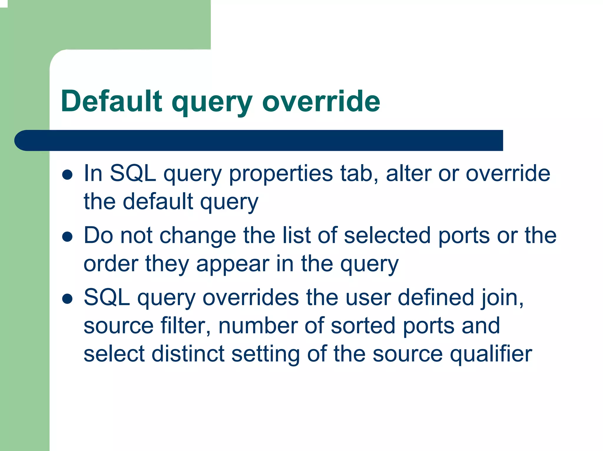 Default query override

 In SQL query properties tab, alter or override
 the default query
 Do not change the list of selected ports or the
 order they appear in the query
 SQL query overrides the user defined join,
 source filter, number of sorted ports and
 select distinct setting of the source qualifier
 