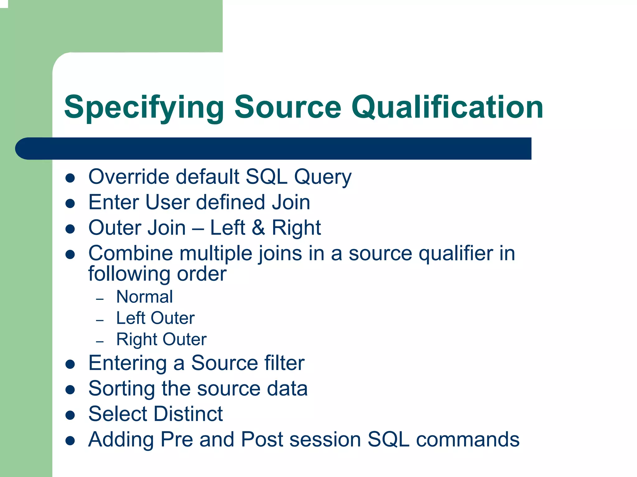 Specifying Source Qualification

 Override default SQL Query
 Enter User defined Join
 Outer Join – Left & Right
 Combine multiple joins in a source qualifier in
 following order
  –   Normal
  –   Left Outer
  –   Right Outer
 Entering a Source filter
 Sorting the source data
 Select Distinct
 Adding Pre and Post session SQL commands
 