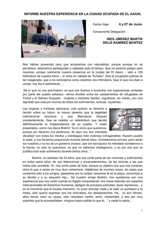 INFORME NUESTRA EXPERIENCIA EN LA CIUDAD OCUPADA DE EL AAIUN,


                                                       Fecha Viaje:         6 y 07 de Junio

                                                       Componente Delegación:

                                                                 INES JIMENEZ MARTIN
                                                               DELIA RAMIREZ BENÍTEZ




Nos habían prevenido para que actuáramos con naturalidad, porque aunque no se
percibiera, estaríamos perseguidas y vigiladas todo el tiempo. Que no existiría peligro para
nosotras, porque realmente nuestra presencia en la ciudad del El Aaiún, - solo a 100
kilómetros de nuestra tierra -, lo sería en calidad de "turistas". Que la ocupación policial es
tan exagerada, que a los extranjeros como nosotras nos intimidaría. Que lo que nos iban a
contar, nos iba a estremecer.....

De lo que no nos previnieron, es que nos íbamos a encontrar con experiencias contadas
por parte del pueblo saharaui, -ahora dividido entre los campamentos de refugiados de
Tinduf y el Sahara Ocupado - mujeres y hombres fuertes, orgullosos, sin miedo, con una
dignidad que está por encima de todos los sufrimientos, torturas, injusticias...

Las mujeres y hombres saharauis, solo quieren su derecho a
decidir sobre su futuro, el mismo derecho que la legalidad
internacional     reconoce      y   que     Marruecos    bloquea
constantemente. Que se celebre un referéndum que decida
definitivamente la Independencia de su pueblo. Y están
preparados, como nos decía Brahim "es lo único que queremos,
porque por derecho nos pertenece, de aquí nos han intentado
desalojar con todos los medios y estrategias más violentas inimaginables. Nuestro pueblo
lo sabe, y nos llevamos preparando durante treinta años. Cometeremos errores, pero serán
los nuestros y no los de un gobierno invasor, que sin escrúpulos ha intentado someternos a
la fuerza, no solo no queremos, es que no sabemos doblegarnos, y es por eso que se
justifica todo este sufrimiento durante tantos años..."

        Brahim, un saharaui de 43 años, que nos contó parte de las vivencias y sufrimientos
en todos estos años, de sus detenciones y encarcelamientos, de las torturas a las que
había sido sometido. Sí, nos contó parte de todo, porque su objetivo era que nos contaran
otros lo que a veces es muy duro rememorar. Hablamos de muchas cosas, de cosas que
contamos solo a los amigos, paseamos por la ciudad, tomamos té en la playa, conocimos a
su familia y a su pequeño hijo,.. De nuestro amigo Brahim, nos quedamos con una
experiencia que nos contó cuando en Egipto compartiendo una mesa redonda con expertos
internacionales de Derechos Humanos, testigos de procesos judiciales, leyes represivas... y
en el momento que le tocaba intervenir, no pudo articular nada y le salió un puñetazo a la
mesa...sólo quería expresar que los torturados, los desaparecidos, los... no son héroes,
ellos tienen claro su causa, sólo necesitan cariño, amor, solidaridad, y eso por muy
expertos que le acompañaban, ninguno había sufrido lo que él…” y nadie lo sabía...


                                                                                             1
 