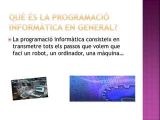  La programació informàtica consisteix en
transmetre tots els passos que volem que
faci un robot, un ordinador, una màquina…
 