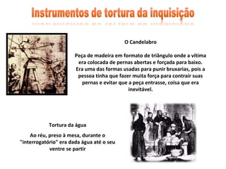 O Candelabro

                       Peça de madeira em formato de triângulo onde a vítima
                        era colocada de pernas abertas e forçada para baixo.
                       Era uma das formas usadas para punir bruxarias, pois a
                        pessoa tinha que fazer muita força para contrair suas
                          pernas e evitar que a peça entrasse, coisa que era
                                              inevitável.




            Tortura da água
    Ao réu, preso à mesa, durante o
"interrogatório" era dada água até o seu
            ventre se partir
 