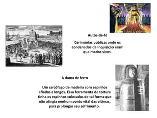 Autos-de-fé
                     Cerimónias públicas onde os
                    condenados da Inquisição eram
                          queimados vivos.




              A dama de ferro

   Um sarcófago de madeira com espinhos
 afiados e longos. Essa ferramenta de tortura
tinha os espinhos colocados de tal forma que
 não atingia nenhum ponto vital das vítimas,
       para prolongar seu sofrimento.
 
