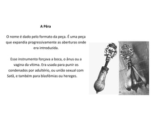A Pêra

O nome é dado pelo formato da peça. É uma peça
que expandia progressivamente as aberturas onde
                era introduzida.

  Esse instrumento forçava a boca, o ânus ou a
    vagina da vítima. Era usada para punir os
 condenados por adultério, ou união sexual com
Satã, e também para blasfémias ou hereges.
 