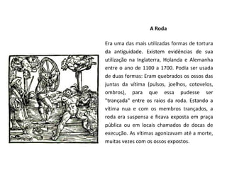 A Roda

Era uma das mais utilizadas formas de tortura
da antiguidade. Existem evidências de sua
utilização na Inglaterra, Holanda e Alemanha
entre o ano de 1100 a 1700. Podia ser usada
de duas formas: Eram quebrados os ossos das
juntas da vítima (pulsos, joelhos, cotovelos,
ombros), para que essa pudesse ser
"trançada" entre os raios da roda. Estando a
vítima nua e com os membros trançados, a
roda era suspensa e ficava exposta em praça
pública ou em locais chamados de docas de
execução. As vítimas agonizavam até a morte,
muitas vezes com os ossos expostos.
 