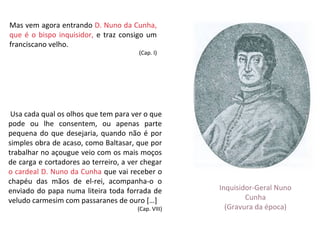 Mas vem agora entrando D. Nuno da Cunha,
que é o bispo inquisidor, e traz consigo um
franciscano velho.
                                       (Cap. I)




 Usa cada qual os olhos que tem para ver o que
pode ou lhe consentem, ou apenas parte
pequena do que desejaria, quando não é por
simples obra de acaso, como Baltasar, que por
trabalhar no açougue veio com os mais moços
de carga e cortadores ao terreiro, a ver chegar
o cardeal D. Nuno da Cunha que vai receber o
chapéu das mãos de el-rei, acompanha-o o
enviado do papa numa liteira toda forrada de         Inquisidor-Geral Nuno
veludo carmesim com passaranes de ouro […]                   Cunha
                                       (Cap. VIII)     (Gravura da época)
 
