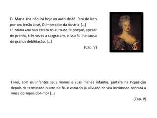 D. Maria Ana não irá hoje ao auto-de-fé. Está de luto
por seu irmão José, O imperador da Áustria […]
D. Maria Ana não estará no auto-de-fé porque, apesar
de prenha, três vezes a sangraram, e isso foi-lhe causa
de grande debilitação, […]
                                                (Cap. V)




El-rei, com os infantes seus manos e suas manas infantas, jantará na Inquisição
depois de terminado o acto de fé, e estando já aliviado do seu incómodo honrará a
mesa do inquisidor-mor […]
                                                                          (Cap. V)
 