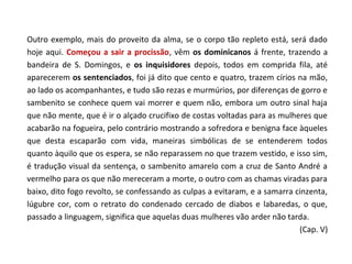 Outro exemplo, mais do proveito da alma, se o corpo tão repleto está, será dado
hoje aqui. Começou a sair a procissão, vêm os dominicanos á frente, trazendo a
bandeira de S. Domingos, e os inquisidores depois, todos em comprida fila, até
aparecerem os sentenciados, foi já dito que cento e quatro, trazem círios na mão,
ao lado os acompanhantes, e tudo são rezas e murmúrios, por diferenças de gorro e
sambenito se conhece quem vai morrer e quem não, embora um outro sinal haja
que não mente, que é ir o alçado crucifixo de costas voltadas para as mulheres que
acabarão na fogueira, pelo contrário mostrando a sofredora e benigna face àqueles
que desta escaparão com vida, maneiras simbólicas de se entenderem todos
quanto àquilo que os espera, se não reparassem no que trazem vestido, e isso sim,
é tradução visual da sentença, o sambenito amarelo com a cruz de Santo André a
vermelho para os que não mereceram a morte, o outro com as chamas viradas para
baixo, dito fogo revolto, se confessando as culpas a evitaram, e a samarra cinzenta,
lúgubre cor, com o retrato do condenado cercado de diabos e labaredas, o que,
passado a linguagem, significa que aquelas duas mulheres vão arder não tarda.
                                                                            (Cap. V)
 