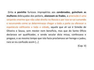 Grita o povinho furiosos impropérios aos condenados, guincham as
mulheres debruçadas dos peitoris, alanzoam os frades, a procissão é uma
serpente enorme que não cabe direita no Rossio e por isso se vai curvando
e recurvando como se determinasse chegar a toda a parte ou oferecer o
espetáculo edificante a toda a cidade, aquele que ali vai é Simeão de
Oliveira e Sousa, sem mester nem benefício, mas que do Santo Ofício
declarava ser qualificador, e sendo secular dizia missa, confessava e
pregava, e ao mesmo tempo que isto fazia proclamava ser herege e judeu,
raro se viu confusão assim […]
                                                                  (Cap. V)
 