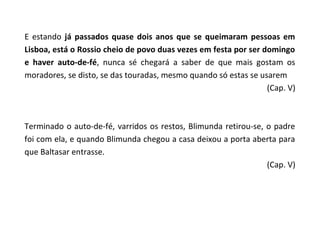E estando já passados quase dois anos que se queimaram pessoas em
Lisboa, está o Rossio cheio de povo duas vezes em festa por ser domingo
e haver auto-de-fé, nunca sé chegará a saber de que mais gostam os
moradores, se disto, se das touradas, mesmo quando só estas se usarem
                                                                 (Cap. V)



Terminado o auto-de-fé, varridos os restos, Blimunda retirou-se, o padre
foi com ela, e quando Blimunda chegou a casa deixou a porta aberta para
que Baltasar entrasse.
                                                                 (Cap. V)
 