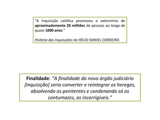 “A Inquisição católica promoveu o extermínio de
    aproximadamente 20 milhões de pessoas ao longo de
    quase 1000 anos.”

    História das Inquisições de HÉLIO DANIEL CORDEIRO




 Finalidade: “A finalidade do novo órgão judiciário
[Inquisição] seria converter e reintegrar os hereges,
   absolvendo os penitentes e condenando só os
           contumazes, os incorrigíveis.”
 