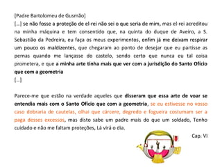 [Padre Bartolomeu de Gusmão]
[…] se não fosse a proteção de el-rei não sei o que seria de mim, mas el-rei acreditou
                                                             mim
na minha máquina e tem consentido que, na quinta do duque de Aveiro, a S.
Sebastião da Pedreira, eu faça os meus experimentos , enfim já me deixam respirar
um pouco os maldizentes, que chegaram ao ponto de desejar que eu partisse as
               maldizentes
pernas quando me lançasse do castelo, sendo certo que nunca eu tal coisa
prometera, e que a minha arte tinha mais que ver com a jurisdição do Santo Ofício
que com a geometria
[…]

Parece-me que estão na verdade aqueles que disseram que essa arte de voar se
entendia mais com o Santo Ofício que com a geometria, se eu estivesse no vosso
caso dobraria de cautelas, olhai que cárcere, degredo e fogueira costumam ser a
paga desses excessos, mas disto sabe um padre mais do que um soldado, Tenho
cuidado e não me faltam proteções, Lá virá o dia.
                                                                         Cap. VI
 