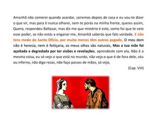 Amanhã não comerei quando acordar, sairemos depois de casa e eu vou-te dizer
o que vir, mas para ti nunca olharei, nem te porás na minha frente, queres assim,
Quero, respondeu Baltasar, mas diz-me que mistério é este, como foi que te veio
esse poder, se não estás a enganar-me, Amanhã saberás que falo verdade, E não
tens medo do Santo Ofício, por muito menos têm outros pagado, O meu dom
não é heresia, nem é feitiçaria, os meus olhos são naturais, Mas a tua mãe foi
                                                     naturais
açoitada e degredada por ter visões e revelações, aprendeste com ela, Não é a
mesma coisa, eu só vejo o que está no mundo, não vejo o que é de fora dele, céu
ou inferno, não digo rezas, não faço passes de mãos, só vejo,
                                                                       (Cap. VIII)
 
