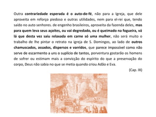 Outra contrariedade esperada é o auto-de-fé, não para a Igreja, que dele
aproveita em reforço piedoso e outras utilidades, nem para el-rei que, tendo
saído no auto senhores. de engenho brasileiros, aproveita da fazenda deles, mas
para quem leva seus açoites, ou vai degredado, ou é queimado na fogueira, vá
lá que desta vez saiu relaxada em carne só uma mulher, não será muito o
trabalho de lhe pintar o retrato na igreja de S. Domingos, ao lado de outros
chamuscados, assados, dispersos e varridos, que parece impossível como não
serve de escarmento a uns o suplício de tantos, porventura gostarão os homens
                                        tantos
de sofrer ou estimam mais a convicção do espírito do que a preservação do
corpo, Deus não sabia no que se metia quando criou Adão e Eva.
                                                                       (Cap. IX)
 