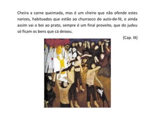 Cheira a carne queimada, mas é um cheiro que não ofende estes
narizes, habituados que estão ao churrasco do auto-de-fé, e ainda
assim vai o boi ao prato, sempre é um final proveito, que do judeu
só ficam os bens que cá deixou.
                                                           (Cap. IX)
 