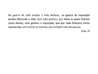 Na guerra de João perdeu a mão Baltasar, na guerra da Inquisição
perdeu Blimunda a mãe, nem João ganhou, que feitas as pazes ficámos
                  mãe
como dantes, nem ganhou a Inquisição, que por cada feiticeira morta
nascem dez, sem contar os machos, que também não são poucos.
       dez
                                                             (Cap. X)
 