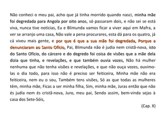 Não conheci o meu pai, acho que já tinha morrido quando nasci, minha mãe
foi degredada para Angola por oito anos, só passaram dois, e não sei se está
                                     anos
viva, nunca tive notícias, Eu e Blimunda vamos ficar a viver aqui em Mafra, a
ver se arranjo uma casa, Não vale a pena procurares, esta dá para os quatro, já
cá viveu mais gente, e por que é que a sua mãe foi degredada, Porque a
denunciaram ao Santo Ofício, Pai, Blimunda não é judia nem cristã-nova, isto
do Santo Ofício, do cárcere e do degredo foi coisa de visões que a mãe dela
dizia que tinha, e revelações, e que também ouvia vozes, Não há mulher
nenhuma que não tenha visões e revelações, e que não ouça vozes, ouvimo-
las o dia todo, para isso não é preciso ser feiticeira, Minha mãe não era
feiticeira, nem eu o sou, Também tens visões, Só as que todas as mulheres
têm, minha mãe, Ficas a ser minha filha, Sim, minha mãe, Juras então que não
és judia nem és cristã-nova, Juro, meu pai, Sendo assim, bem-vinda sejas à
casa dos Sete-Sóis,
                                                                       (Cap. X)
 