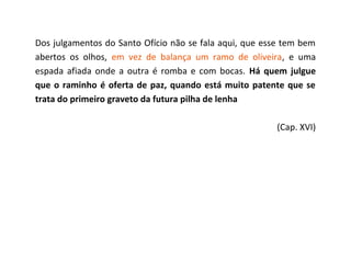 Dos julgamentos do Santo Ofício não se fala aqui, que esse tem bem
abertos os olhos, em vez de balança um ramo de oliveira, e uma
espada afiada onde a outra é romba e com bocas. Há quem julgue
que o raminho é oferta de paz, quando está muito patente que se
trata do primeiro graveto da futura pilha de lenha

                                                        (Cap. XVI)
 