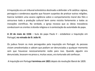 A Inquisição era um tribunal eclesiástico destinado a defender a fé católica: vigiava,
perseguia e condenava aqueles que fossem suspeitos de praticar outras religiões.
Exercia também uma severa vigilância sobre o comportamento moral dos fiéis e
censurava toda a produção cultural bem como resistia fortemente a todas as
inovações científicas. Na verdade, a igreja receava que as ideias inovadoras
conduzissem os crentes à dúvida religiosa e à contestação da autoridade do papa.

A 23 de maio de 1536 – bula do papa Paulo II - estabelece a Inquisição em
Portugal, no reinado de D. João III.

Os judeus foram os mais perseguidos pela inquisição em Portugal. As pessoas
viviam amedrontadas e sabiam que podiam ser denunciadas a qualquer momento
sem que houvesse necessariamente razão para isso. Quando alguém era
denunciado, levavam-no preso e, muitas vezes, era torturado até confessar.

A Inquisição em Portugal terminou em 1821 depois da revolução liberal de 1820.
 
