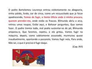 O padre Bartolomeu Lourenço entrou violentamente na abegoaria,
vinha pálido, lívido, cor de cinza, como um ressuscitado que já fosse
apodrecendo, Temos de fugir, o Santo Ofício anda à minha procura,
querem prender-me, onde estão os frascos. Blimunda abriu a arca,
retirou umas roupas, Estão aqui, e Baltasar perguntou, Que vamos
fazer. O padre tremia todo, mal podia sustentar-se de pé, Blimunda
amparou-o, Que faremos, repetiu, e ele gritou, Vamos fugir na
máquina, depois, como subitamente assustado, murmurou quase
inaudivelmente, apontando a passarola, Vamos fugir nela, Para onde,
Não sei, o que é preciso é fugir daqui.
                                                           (Cap. XVI)
 
