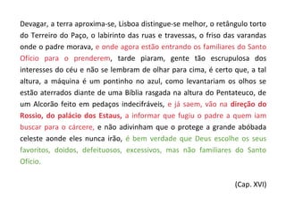 Devagar, a terra aproxima-se, Lisboa distingue-se melhor, o retângulo torto
do Terreiro do Paço, o labirinto das ruas e travessas, o friso das varandas
onde o padre morava, e onde agora estão entrando os familiares do Santo
Ofício para o prenderem, tarde piaram, gente tão escrupulosa dos
interesses do céu e não se lembram de olhar para cima, é certo que, a tal
altura, a máquina é um pontinho no azul, como levantariam os olhos se
estão aterrados diante de uma Bíblia rasgada na altura do Pentateuco, de
um Alcorão feito em pedaços indecifráveis, e já saem, vão na direção do
Rossio, do palácio dos Estaus, a informar que fugiu o padre a quem iam
buscar para o cárcere, e não adivinham que o protege a grande abóbada
celeste aonde eles nunca irão, é bem verdade que Deus escolhe os seus
favoritos, doidos, defeituosos, excessivos, mas não familiares do Santo
Ofício.

                                                                 (Cap. XVI)
 