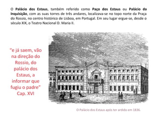 O Palácio dos Estaus, também referido como Paço dos Estaus ou Palácio da
Inquisição, com as suas torres de três andares, localizava-se no topo norte da Praça
do Rossio, no centro histórico de Lisboa, em Portugal. Em seu lugar ergue-se, desde o
século XIX, o Teatro Nacional D. Maria II.




“e já saem, vão
 na direção do
   Rossio, do
  palácio dos
    Estaus, a
 informar que
fugiu o padre”
    Cap. XVI


                                         O Palácio dos Estaus após ter ardido em 1836.
 
