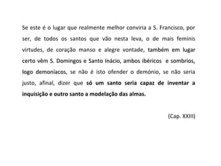 Se este é o lugar que realmente melhor conviria a S. Francisco, por
ser, de todos os santos que vão nesta leva, o de mais feminis
virtudes, de coração manso e alegre vontade, também em lugar
certo vêm S. Domingos e Santo Inácio, ambos ibéricos e sombrios,
logo demoníacos, se não é isto ofender o demónio, se não seria
     demoníacos
justo, afinal, dizer que só um santo seria capaz de inventar a
inquisição e outro santo a modelação das almas.


                                                        (Cap. XXIII)
 