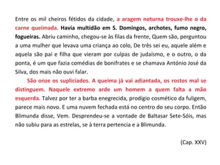 Entre os mil cheiros fétidos da cidade, a aragem noturna trouxe-lhe o da
carne queimada. Havia multidão em S. Domingos, archotes, fumo negro,
fogueiras. Abriu caminho, chegou-se às filas da frente, Quem são, perguntou
a uma mulher que levava uma criança ao colo, De três sei eu, aquele além e
aquela são pai e filha que vieram por culpas de judaísmo, e o outro, o da
ponta, é um que fazia comédias de bonifrates e se chamava António José da
Silva, dos mais não ouvi falar.
     São onze os supliciados. A queima já vai adiantada, os rostos mal se
distinguem. Naquele extremo arde um homem a quem falta a mão
esquerda. Talvez por ter a barba enegrecida, prodígio cosmético da fuligem,
parece mais novo. E uma nuvem fechada está no centro do seu corpo. Então
Blimunda disse, Vem. Desprendeu-se a vontade de Baltasar Sete-Sóis, mas
não subiu para as estrelas, se à terra pertencia e a Blimunda.

                                                                (Cap. XXV)
 
