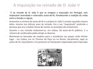      É no reinado de D. João V que se revigora a Inquisição em Portugal, com
    implacável severidade e reiterados autos-de-fé, fortalecendo a tradição da união
    entre o Estado e a Igreja.
   Aumentou o número de autos-de-fé e o próprio D. João V assistia à grande maioria
    deles, mesmo nos últimos anos do reinado. Era o seu “espetáculo” preferido e
    pensava que era a melhor forma de manter os princípios do cristianismo.
   Durante o seu reinado realizaram-se, em Lisboa, 28 autos-de-fé públicos. E o
    número de condenados podia atingir as dezenas.
   Montavam-se bancadas de madeira para a assistência nas praças onde tinham
    lugar - em Lisboa, era no Terreiro do Paço ou no Rossio. Geralmente, após os
    autos-de-fé, inquisidores e rei jantavam em banquetes organizados pela Inquisição
 
