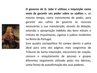 O governo de D. João V utilizou a Inquisição como
meio de garantir seu poder sobre os súditos e, ao
mesmo tempo, como instrumento de poder, para
garantir aos cofres do governo os recursos
necessários a sua manutenção, através da delação,
extorsão e apropriação indébita dos bens móveis e
imóveis de muçulmanos, ciganos e judeus residentes
no Reino de Portugal.
Esse quadro sociopolítico foi campo aberto e palco
ideal para uma das páginas mais sangrentas do
Tribunal da Santa Inquisição, mecanismo de coação,
censura e aniquilamento de pessoas e grupos
diferentes largamente utilizado pelos reis ibéricos,
como forma de autoafirmação dos seus poderes.
 
