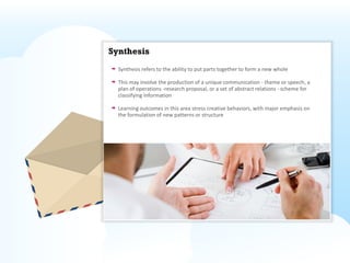 Synthesis
  Synthesis refers to the ability to put parts together to form a new whole

  This may involve the production of a unique communication - theme or speech, a
  plan of operations -research proposal, or a set of abstract relations - scheme for
  classifying information

  Learning outcomes in this area stress creative behaviors, with major emphasis on
  the formulation of new patterns or structure
 