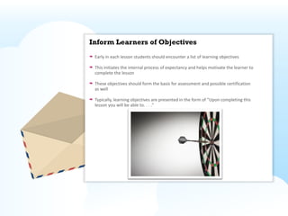 Inform Learners of Objectives
 Early in each lesson students should encounter a list of learning objectives

 This initiates the internal process of expectancy and helps motivate the learner to
 complete the lesson

 These objectives should form the basis for assessment and possible certification
 as well

 Typically, learning objectives are presented in the form of "Upon completing this
 lesson you will be able to. . . ."
 
