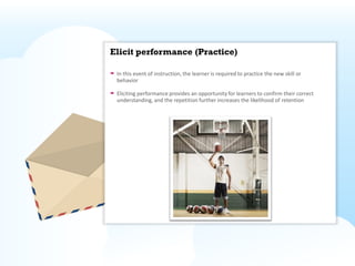 Elicit performance (Practice)

 In this event of instruction, the learner is required to practice the new skill or
 behavior

 Eliciting performance provides an opportunity for learners to confirm their correct
 understanding, and the repetition further increases the likelihood of retention
 
