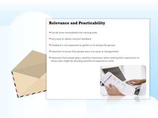 Relevance and Practicability

 Can be done immediately the training ends

 Very easy to obtain reaction feedback

 Feedback is not expensive to gather or to analyze for groups

 Important to know that people were not upset or disappointed

Important that people give a positive impression when relating their experience to
others who might be deciding whether to experience same
 