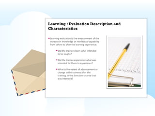 Learning : Evaluation Description and
Characteristics

Learning evaluation is the measurement of the
increase in knowledge or intellectual capability
from before to after the learning experience:

       Did the trainees learn what intended
       to be taught?

       Did the trainee experience what was
       intended for them to experience?

       What is the extent of advancement or
       change in the trainees after the
       training, in the direction or area that
       was intended?
 