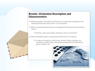 Results : Evaluation Description and
Characteristics
  Results evaluation is the effect on the business or environment resulting from the
  improved performance of the trainee - it is the acid test

  Measures would typically be business or organizational key performance indicators,
  such as:

         Volumes, values, percentages, timescales, return on investment

  Other quantifiable aspects of organizational performance, for instance:

         numbers of complaints, staff turnover, attrition, failures, wastage, non-
         compliance, quality ratings, achievement of standards and accreditations,
         growth, retention, etc.
 