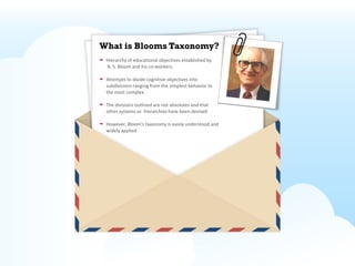 What is Blooms Taxonomy?
 Hierarchy of educational objectives established by
 B. S. Bloom and his co-workers.

 Attempts to divide cognitive objectives into
 subdivisions ranging from the simplest behavior to
 the most complex.

 The divisions outlined are not absolutes and that
 other systems or hierarchies have been devised

 However, Bloom's taxonomy is easily understood and
 widely applied
 