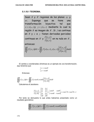 CALCULO III UNAC-FIEE INTEGRACION MULTIPLE -DOC.LIC RAUL CASTRO VIDAL 
∫∫ ∫∫ ∂ 
Calculemos el Jacobiano 
178 
5.1.10.1 TEOREMA. 
Sean R y R´ regiones de los planos xy y 
uv. Suponga que se tiene una 
transformación biyectiva tal que 
x = x(u, v)y y = y(u, v) mediante la cual la 
región R es imagen de R´. Si f es continua 
en R y x e y tienen derivadas parciales 
continuas en R´ y ( ) 
x , 
y 
u , 
v 
( ) 
∂ 
∂ 
en no nula en R´, 
entonces: 
( ) ( ( ) ( )) ( ) 
∫∫ , ∫∫ 
, , 
, 
∂ , 
( , 
) ´ 
R R 
u v u v 
x y 
f x y dA f x y dudv 
u v 
∂ 
= 
El cambio a coordenadas cilíndricas es un ejemplo de una transformación, 
aquí tenemos que: 
x r cos 
y rsen 
θ 
θ 
= ⎧⎨ 
⎩ = 
Entonces: 
( ) ( ) ( 
) 
θ θ θ 
( ) 
´ 
, 
, cos , 
, 
R R 
x y 
f x y dA f r rsen drd 
r 
θ 
∂ 
= 
( ) 
( ) 
x y 
∂ ∂ 
x , y r r cos 
θ sen θ 
r 2 rsen 2 r 
r x y rsen r 
∂ = ∂ ∂ = = cos 
+ = 
∂ ∂ ∂ − 
, cos 
θ θ 
θ θ θ 
∂ ∂ 
θ θ 
Por tanto se demuestra lo que antes habíamos presentado como un 
resultado geométrico: 
∫∫ f ( x , y ) dA = ∫∫ f ( r cos θ , 
rsenθ ) 
rdrdθ 
´ 
R R 
 