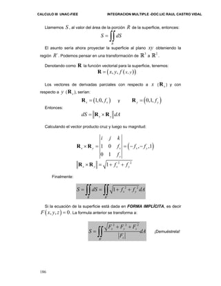 CALCULO III UNAC-FIEE INTEGRACION MULTIPLE -DOC.LIC RAUL CASTRO VIDAL 
Llamemos S , al valor del área de la porción R de la superficie, entonces: 
186 
S = ∫∫dS 
R 
El asunto sería ahora proyectar la superficie al plano xy obteniendo la 
región R´. Podemos pensar en una transformación de 3 R a 2 R . 
Denotando como R la función vectorial para la superficie, tenemos: 
R = (x, y, f ( x, y )) 
Los vectores de derivadas parciales con respecto a x ( x R ) y con 
respecto a y ( x R ), serían: 
(1,0, ) x x R = f y (0,1, ) y yR = f 
Entonces: 
x y dS = R ×R dA 
Calculando el vector producto cruz y luego su magnitud: 
i j k 
1 0 ( , ,1) 
0 1 
R ×R = = − − 
f f f 
f 
x y x x y 
y 
1 2 2 x y x y R ×R = + f + f 
Finalmente: 
S = ∫∫dS = ∫∫ + f 2 + f 2 
dA 
´ 
1 x y 
R R 
Si la ecuación de la superficie está dada en FORMA IMPLÍCITA, es decir 
F ( x, y, z) = 0. La formula anterior se transforma a: 
2 2 2 
+ + 
= ∫∫ ¡Demuéstrela! 
S dA 
´ 
F F F 
x y z 
F 
R z 
 